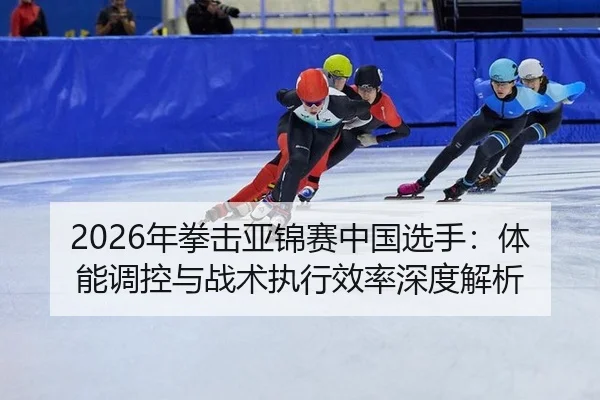 2026年拳击亚锦赛中国选手：体能调控与战术执行效率深度解析