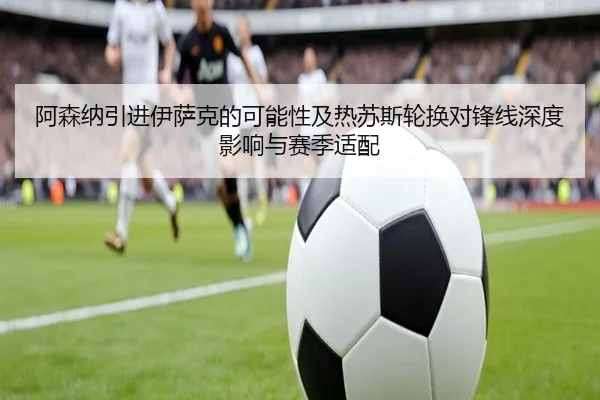 阿森纳引进伊萨克的可能性及热苏斯轮换对锋线深度影响与赛季适配
