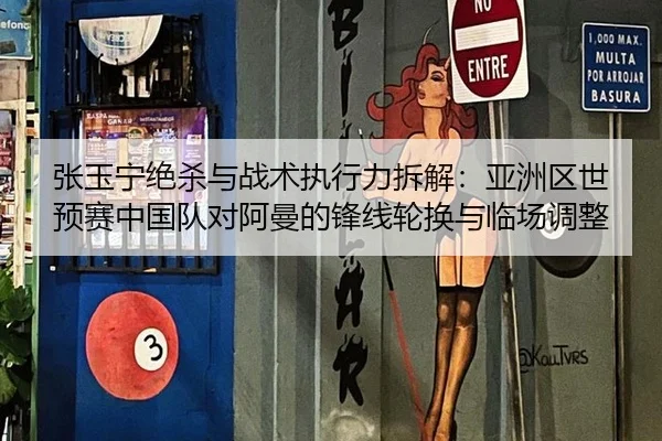 张玉宁绝杀与战术执行力拆解：亚洲区世预赛中国队对阿曼的锋线轮换与临场调整